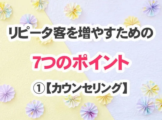 リピータ客を増やすための７つのポイント・・・➀【カウンセリング】